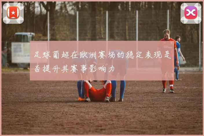 足球葡超在欧洲赛场的稳定表现是否提升其赛事影响力