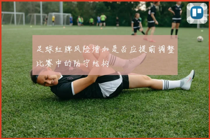 足球红牌风险增加是否应提前调整比赛中的防守结构