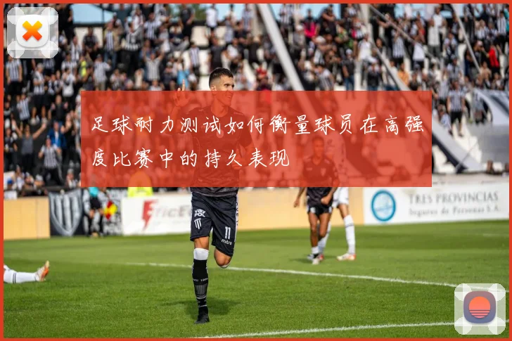 足球耐力测试如何衡量球员在高强度比赛中的持久表现