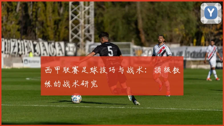西甲联赛足球技巧与战术：顶级教练的战术研究