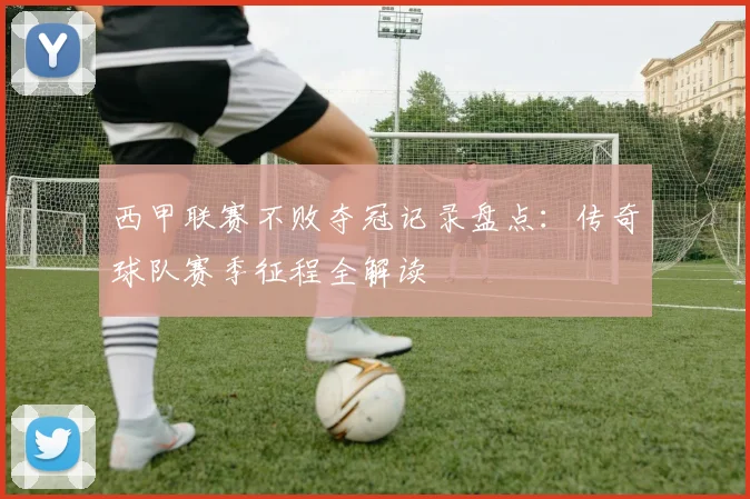 西甲联赛不败夺冠记录盘点:传奇球队赛季征程全解读