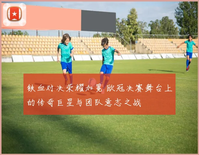 铁血对决荣耀加冕 欧冠决赛舞台上的传奇巨星与团队意志之战